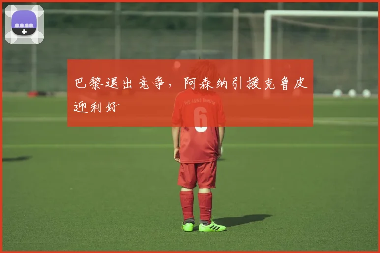 巴黎退出竞争，阿森纳引援克鲁皮迎利好