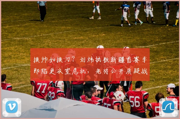 换帅如换刀？刘炜执教新疆首赛季即陷更衣室危机，老将公开质疑战术